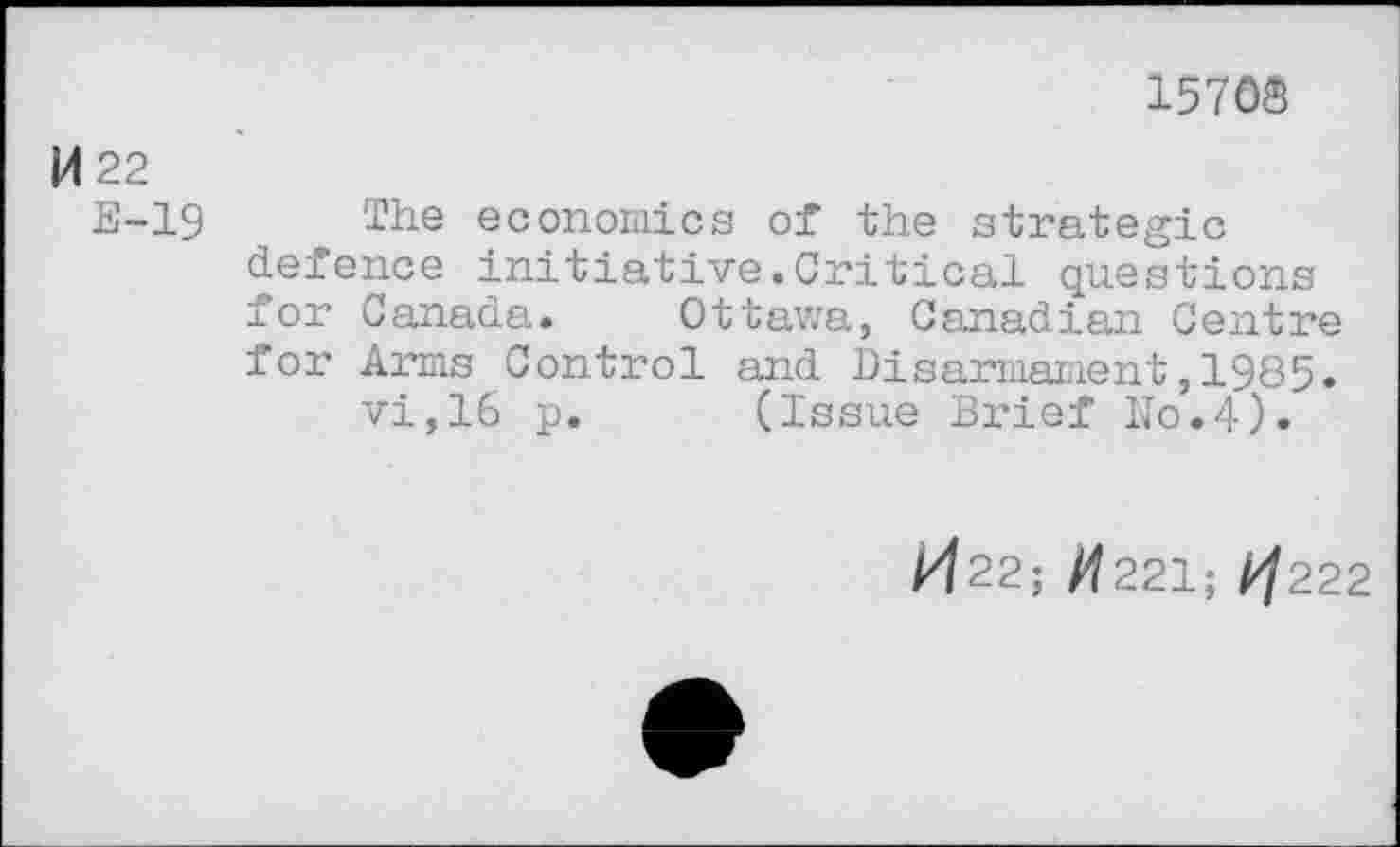 ﻿1576®
M 22
E-19 The economics of the strategic defence initiative.Critical questions for Canada. Ottawa, Canadian Centre for Arms Control and Disarmament,1985. vi,16 p. (Issue Brief N0.4).
M22; /^221; ^222